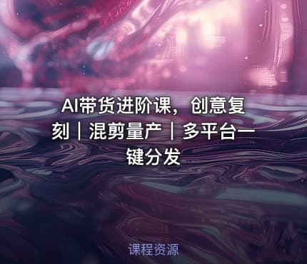AI带货进阶课，创意复刻｜混剪量产｜多平台一键分发